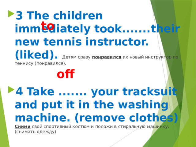 3 The children immediately took.......their new tennis instructor. (liked). Детям сразу понравился их новый инструктор по теннису (понравился).  4 Take ....... your tracksuit and put it in the washing machine. (remove clothes) Сними свой спортивный костюм и положи в стиральную машинку. (снимать одежду)   to off 