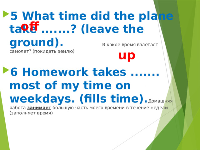 5 What time did the plane take .......? (leave the ground). В какое время взлетает самолет? (покидать землю)  6 Homework takes ....... most of my time on weekdays. (fills time). Домашняя работа занимает большую часть моего времени в течение недели (заполняет время)  off up 