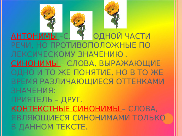 АНТОНИМЫ  –СЛОВА ОДНОЙ ЧАСТИ РЕЧИ, НО ПРОТИВОПОЛОЖНЫЕ ПО ЛЕКСИЧЕСКОМУ ЗНАЧЕНИЮ .  СИНОНИМЫ – СЛОВА, ВЫРАЖАЮЩИЕ ОДНО И ТО ЖЕ ПОНЯТИЕ, НО В ТО ЖЕ ВРЕМЯ РАЗЛИЧАЮЩИЕСЯ ОТТЕНКАМИ ЗНАЧЕНИЯ:  ПРИЯТЕЛЬ – ДРУГ.  КОНТЕКСТНЫЕ СИНОНИМЫ – СЛОВА, ЯВЛЯЮЩИЕСЯ СИНОНИМАМИ ТОЛЬКО В ДАННОМ ТЕКСТЕ. 