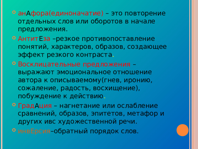 ан А фора(единоначатие)  – это повторение отдельных слов или оборотов в начале предложения. Антит Е за –резкое противопоставление понятий, характеров, образов, создающее эффект резкого контраста . Восклицательные предложения –выражают эмоциональное отношение автора к описываемому(гнев, иронию, сожаление, радость, восхищение), побуждение к действию . Град А ция – нагнетание или ослабление сравнений, образов, эпитетов, метафор и других ивс художественной речи. инвЕрсия –обратный порядок слов. 