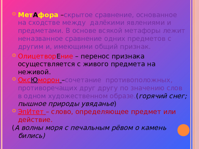 Мет А фора – скрытое сравнение, основанное на сходстве между далёкими явлениями и предметами. В основе всякой метафоры лежит неназванное сравнение одних предметов с другим и, имеющими общий признак. Олицетвор Е ние – перенос признака осуществляется с живого предмета на неживой. Окс Ю морон  – сочетание противоположных, противоречащих друг другу по значению слов в одном художественном образе. ( горячий снег; пышное природы увяданье ) ЭпИтет  – слово, определяющее предмет или действие. ( А волны моря с печальным рёвом о камень бились)  