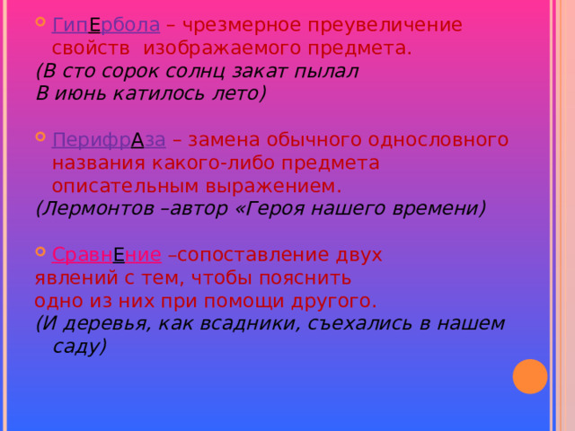 Гип Е рбола – чрезмерное преувеличение свойств изображаемого предмета. (В сто сорок солнц закат пылал В июнь катилось лето)  Перифр А за  – замена обычного однословного названия какого-либо предмета описательным выражением. (Лермонтов –автор «Героя нашего времени)  Сравн Е ние – сопоставление двух явлений с тем, чтобы пояснить одно из них при помощи другого. (И деревья, как всадники, съехались в нашем саду)  