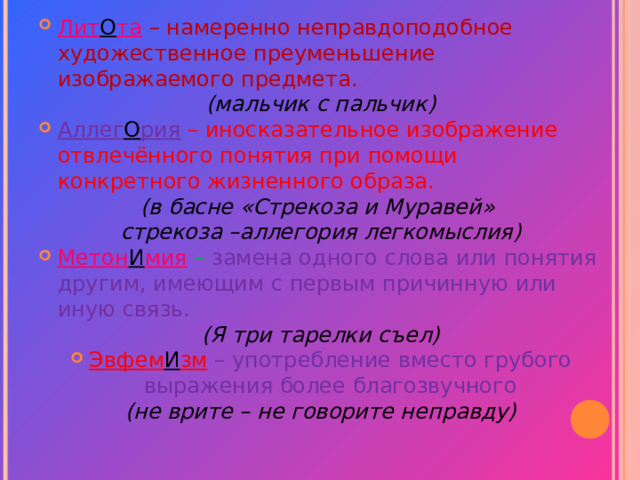 Лит О та – намеренно неправдоподобное художественное преуменьшение изображаемого предмета. (мальчик с пальчик) Аллег О рия – иносказательное изображение отвлечённого понятия при помощи конкретного жизненного образа. (в басне «Стрекоза и Муравей» стрекоза –аллегория легкомыслия ) Метон И мия  – замена одного слова или понятия другим, имеющим с первым причинную или иную связь. (Я три тарелки съел) Эвфем И зм – употребление вместо грубого выражения более благозвучного (не врите – не говорите неправду)  