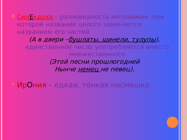  Син Е кдоха – разновидность метонимии ,при которой название целого заменяется названием его частей (А в двери – бушлаты, шинели, тулупы ), единственное число употребляется вместо множественного (Этой песни прошлогодней Нынче немец не певец).  Ир О ния – едкая, тонкая насмешка .  