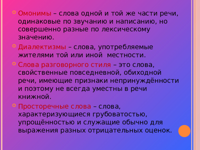 Омонимы  – слова одной и той же части речи, одинаковые по звучанию и написанию, но совершенно разные по лексическому значению. Диалектизмы – слова, употребляемые жителями той или иной местности. Слова разговорного стиля – это слова, свойственные повседневной, обиходной речи, имеющие признаки непринуждённости и поэтому не всегда уместны в речи книжной. Просторечные слова – слова, характеризующиеся грубоватостью, упрощённостью и служащие обычно для выражения разных отрицательных оценок. 