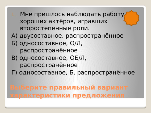 Мне пришлось наблюдать работу хороших актёров, игравших второстепенные роли. А) двусоставное, распространённое Б) односоставное, О/Л, распространённое В) односоставное, ОБ/Л, распространённое Г) односоставное, Б, распространённое Выберите правильный вариант характеристики предложения 