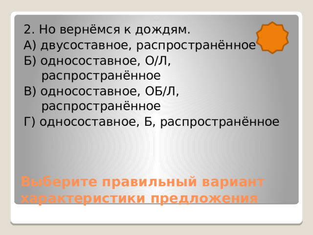 2. Но вернёмся к дождям. А) двусоставное, распространённое Б) односоставное, О/Л, распространённое В) односоставное, ОБ/Л, распространённое Г) односоставное, Б, распространённое Выберите правильный вариант характеристики предложения 