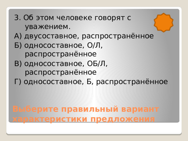 3. Об этом человеке говорят с уважением. А) двусоставное, распространённое Б) односоставное, О/Л, распространённое В) односоставное, ОБ/Л, распространённое Г) односоставное, Б, распространённое Выберите правильный вариант характеристики предложения 