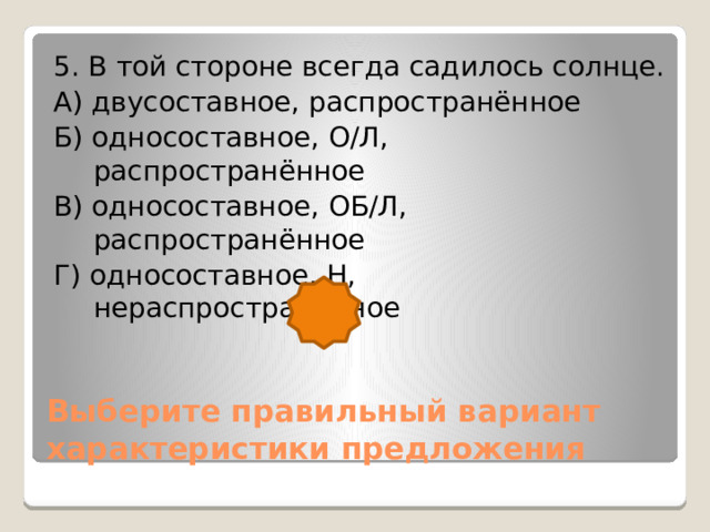 5. В той стороне всегда садилось солнце. А) двусоставное, распространённое Б) односоставное, О/Л, распространённое В) односоставное, ОБ/Л, распространённое Г) односоставное, Н, нераспространённое Выберите правильный вариант характеристики предложения 