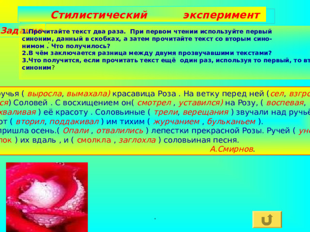  Стилистический эксперимент Задание 1.Прочитайте текст два раза. При первом чтении используйте первый синоним, данный в скобках, а затем прочитайте текст со вторым сино- нимом . Что получилось? 2.В чём заключается разница между двумя прозвучавшими текстами? 3.Что получится, если прочитать текст ещё один раз, используя то первый, то второй синоним ? :  У ручья ( выросла , вымахала) красавица Роза . На ветку перед ней ( сел , взгромоз- дился ) Соловей . С восхищением он( смотрел , уставился) на Розу, ( воспевая , расхваливая ) её красоту . Соловьиные ( трели , верещания ) звучали над ручьём ,  и тот ( вторил , поддакивал ) им тихим ( журчанием , бульканьем ). Но пришла осень.( Опали , отвалились ) лепестки прекрасной Розы. Ручей ( унёс , уволок ) их вдаль , и ( смолкла , заглохла ) соловьиная песня.  А.Смирнов . . 