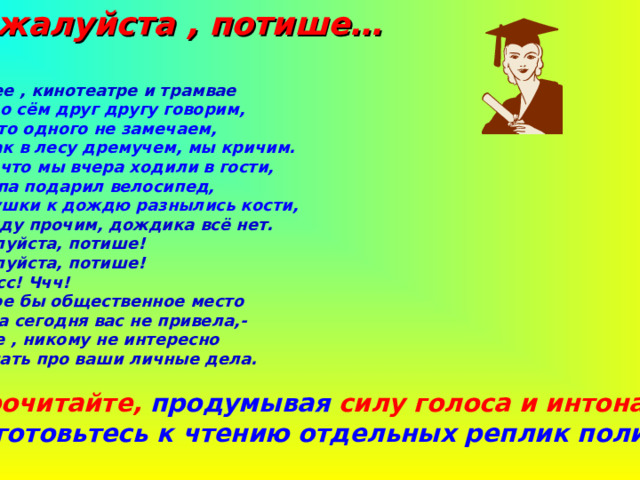  Пожалуйста , потише… - В музее , кинотеатре и трамвае О том, о сём друг другу говорим, Но часто одного не замечаем, Что ,как в лесу дремучем, мы кричим. О том, что мы вчера ходили в гости, Что папа подарил велосипед, У дедушки к дождю разнылись кости, А, между прочим, дождика всё нет. -Пожалуйста, потише! -Пожалуйста, потише! -Тсс! Тсс! Ччч!  В какое бы общественное место  Судьба сегодня вас не привела,-  Учтите , никому не интересно  Всё знать про ваши личные дела.  1.Прочитайте, продумывая силу голоса и интонацию, Подготовьтесь к чтению отдельных реплик полилога. 