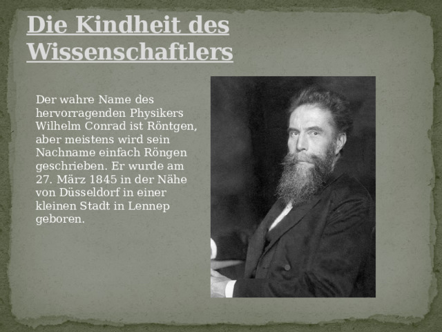 Die Kindheit des Wissenschaftlers Der wahre Name des hervorragenden Physikers Wilhelm Conrad ist Röntgen, aber meistens wird sein Nachname einfach Röngen geschrieben. Er wurde am 27. März 1845 in der Nähe von Düsseldorf in einer kleinen Stadt in Lennep geboren. 