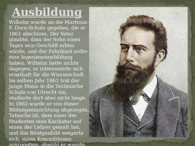 Ausbildung Wilhelm wurde an die Martinus-F.-Dorn-Schule gegeben, die er 1861 abschloss. Der Vater glaubte, dass der Sohn eines Tages sein Geschäft erben würde, und der Fabrikant sollte eine Ingenieurausbildung haben. Wilhelm hatte nichts dagegen, er interessierte sich ernsthaft für die Wissenschaft. Im selben Jahr 1861 trat der junge Mann in die Technische Schule von Utrecht ein, studierte dort aber nicht lange. In 1863 wurde er von dieser Bildungseinrichtung abgezogen. Tatsache ist, dass einer der Studenten eine Karikatur auf einen der Lehrer gemalt hat, und das Röntgenbild weigerte sich, einen Kommilitonen auszugeben, obwohl er wusste, wer es getan hatte. 