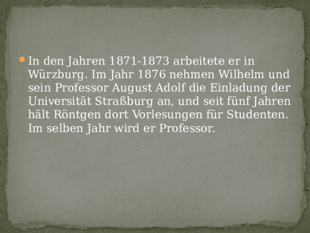 In den Jahren 1871-1873 arbeitete er in Würzburg. Im Jahr 1876 nehmen Wilhelm und sein Professor August Adolf die Einladung der Universität Straßburg an, und seit fünf Jahren hält Röntgen dort Vorlesungen für Studenten. Im selben Jahr wird er Professor. 