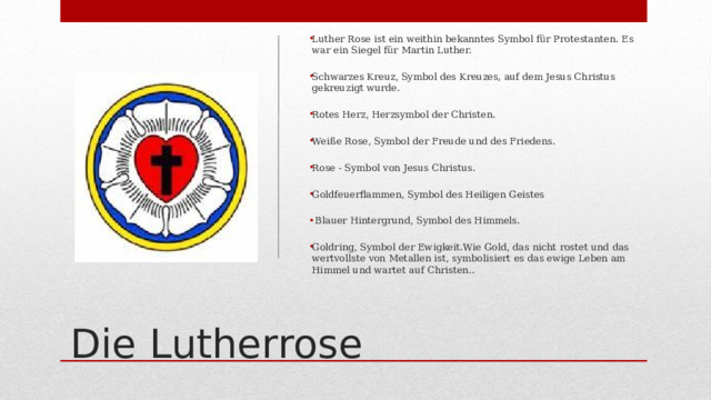 Luther Rose ist ein weithin bekanntes Symbol für Protestanten. Es war ein Siegel für Martin Luther. Schwarzes Kreuz, Symbol des Kreuzes, auf dem Jesus Christus gekreuzigt wurde. Rotes Herz, Herzsymbol der Christen. Weiße Rose, Symbol der Freude und des Friedens. Rose - Symbol von Jesus Christus. Goldfeuerflammen, Symbol des Heiligen Geistes  Blauer Hintergrund, Symbol des Himmels. Goldring, Symbol der Ewigkeit.Wie Gold, das nicht rostet und das wertvollste von Metallen ist, symbolisiert es das ewige Leben am Himmel und wartet auf Christen.. Die Lutherrose 