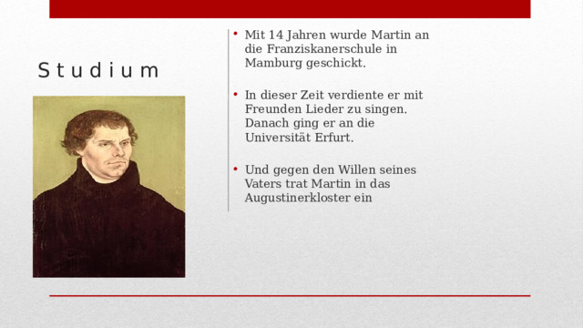 Mit 14 Jahren wurde Martin an die Franziskanerschule in Mamburg geschickt. In dieser Zeit verdiente er mit Freunden Lieder zu singen. Danach ging er an die Universität Erfurt. Und gegen den Willen seines Vaters trat Martin in das Augustinerkloster ein S t u d i u m 