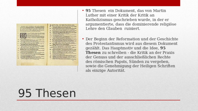 95 Thesen ein Dokument, das von Martin Luther mit einer Kritik der Kritik an Katholizismus geschrieben wurde, in der er argumentierte, dass die dominierende religiöse Lehre den Glauben ruiniert. Der Beginn der Reformation und der Geschichte des Protestantismus wird aus diesem Dokument gezählt. Das Hauptmotiv und die Idee, 95 Thesen zu schreiben - die Kritik an der Praxis der Genuss und der ausschließlichen Rechte des römischen Papsts, Sünden zu vergeben, sowie die Genehmigung der Heiligen Schriften als einzige Autorität. 95 Thesen 
