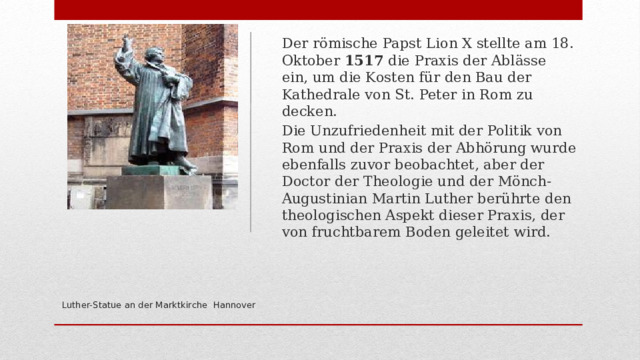 Der römische Papst Lion X stellte am 18. Oktober 1517 die Praxis der Ablässe ein, um die Kosten für den Bau der Kathedrale von St. Peter in Rom zu decken. Die Unzufriedenheit mit der Politik von Rom und der Praxis der Abhörung wurde ebenfalls zuvor beobachtet, aber der Doctor der Theologie und der Mönch-Augustinian Martin Luther berührte den theologischen Aspekt dieser Praxis, der von fruchtbarem Boden geleitet wird.     Luther-Statue an der Marktkirche Hannover   