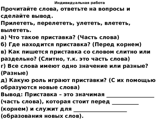 Индивидуальная работа Прочитайте слова, ответьте на вопросы и сделайте вывод. Прилететь, перелететь, улететь, влететь, вылететь. а) Что такое приставка? (Часть слова) б) Где находится приставка? (Перед корнем) в) Как пишется приставка со словом слитно или раздельно? (Слитно, т.к. это часть слова) г) Все слова имеют одно значение или разные? (Разные) д) Какую роль играют приставки? (С их помощью образуются новые слова) Вывод: Приставка – это значимая __________________ (часть слова), которая стоит перед __________ (корнем) и служит для ____________________ (образования новых слов).   