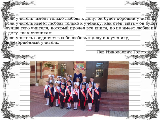 Если учитель имеет только любовь к делу, он будет хороший учитель. Если учитель имеет любовь только к ученику, как отец, мать – он будет  лучше того учителя, который прочел все книги, но не имеет любви ни к делу. ни к ученикам. Если учитель соединяет в себе любовь к делу и к ученику, он совершенный учитель.  Лев Николаевич Толстой 