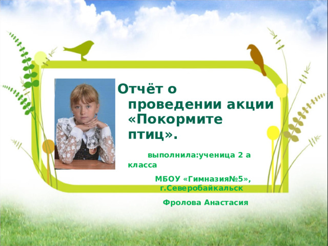       Отчёт о проведении акции «Покормите птиц».  выполнила:ученица 2 а класса  МБОУ «Гимназия№5», г.Северобайкальск  Фролова Анастасия 
