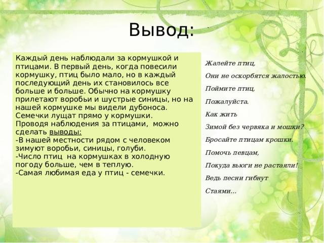 Вывод: Каждый день наблюдали за кормушкой и птицами. В первый день, когда повесили кормушку, птиц было мало, но в каждый последующий день их становилось все больше и больше. Обычно на кормушку прилетают воробьи и шустрые синицы, но на нашей кормушке мы видели дубоноса. Семечки лущат прямо у кормушки. Проводя наблюдения за птицами,  можно сделать  выводы: -В нашей местности рядом с человеком зимуют воробьи, синицы, голуби. -Число птиц  на кормушках в холодную погоду больше, чем в теплую. -Самая любимая еда у птиц - семечки. Жалейте птиц, Они не оскорбятся жалостью. Поймите птиц, Пожалуйста. Как жить Зимой без червяка и мошки? Бросайте птицам крошки. Помочь певцам, Покуда вьюги не растаяли! Ведь песни гибнут Стаями…   