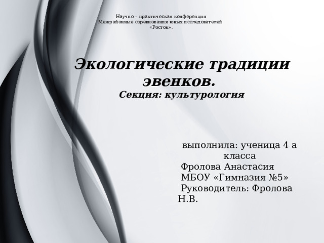 Научно – практическая конференция  Межрайонные соревнования юных исследователей  «Росток».   Экологические традиции эвенков. Секция: культурология выполнила: ученица 4 а класса  Фролова Анастасия  МБОУ «Гимназия №5»  Руководитель: Фролова Н.В. 