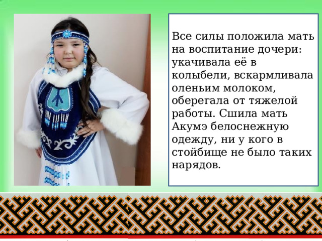 Все силы положила мать на воспитание дочери: укачивала её в колыбели, вскармливала оленьим молоком, оберегала от тяжелой работы. Сшила мать Акумэ белоснежную одежду, ни у кого в стойбище не было таких нарядов. 