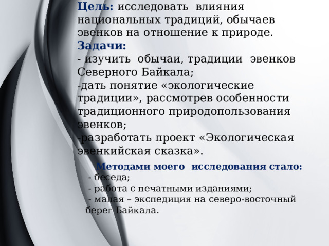 Цель: исследовать влияния национальных традиций, обычаев эвенков на отношение к природе.  Задачи:  - изучить обычаи, традиции эвенков Северного Байкала;  -дать понятие «экологические традиции», рассмотрев особенности традиционного природопользования эвенков;  -разработать проект «Экологическая эвенкийская сказка».   Методами моего исследования стало:  - беседа;  - работа с печатными изданиями;  - малая – экспедиция на северо-восточный берег Байкала. 