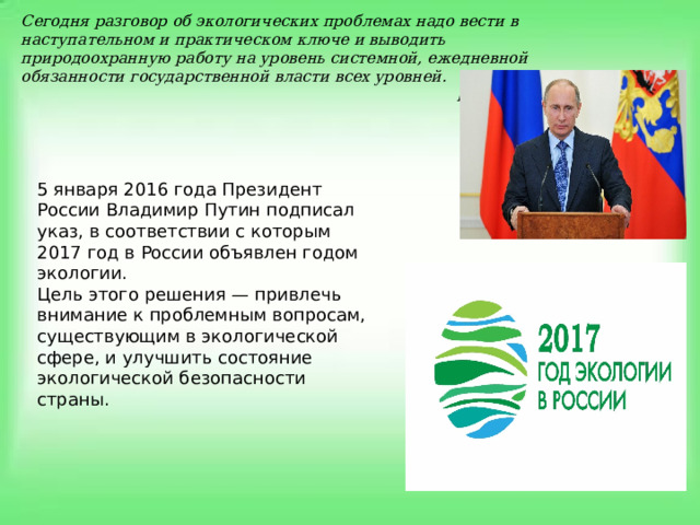 Сегодня разговор об экологических проблемах надо вести в наступательном и практическом ключе и выводить природоохранную работу на уровень системной, ежедневной обязанности государственной власти всех уровней.  В.В. Путин   5 января 2016 года Президент России Владимир Путин подписал указ, в соответствии с которым 2017 год в России объявлен годом экологии. Цель этого решения — привлечь внимание к проблемным вопросам, существующим в экологической сфере, и улучшить состояние экологической безопасности страны. 