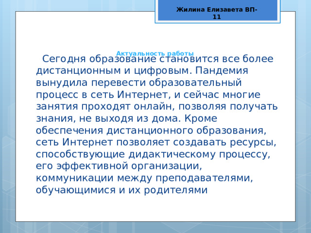 Жилина Елизавета ВП-11 Актуальность работы   Сегодня образование становится все более дистанционным и цифровым. Пандемия вынудила перевести образовательный процесс в сеть Интернет, и сейчас многие занятия проходят онлайн, позволяя получать знания, не выходя из дома. Кроме обеспечения дистанционного образования, сеть Интернет позволяет создавать ресурсы, способствующие дидактическому процессу, его эффективной организации, коммуникации между преподавателями, обучающимися и их родителями 