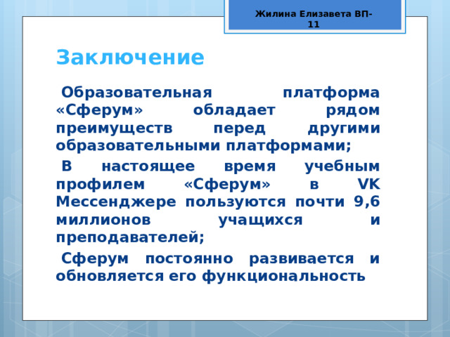Жилина Елизавета ВП-11 Заключение Образовательная платформа «Сферум» обладает рядом преимуществ перед другими образовательными платформами; В настоящее время учебным профилем «Сферум» в VK Мессенджере пользуются почти 9,6 миллионов учащихся и преподавателей; Сферум постоянно развивается и обновляется его функциональность  