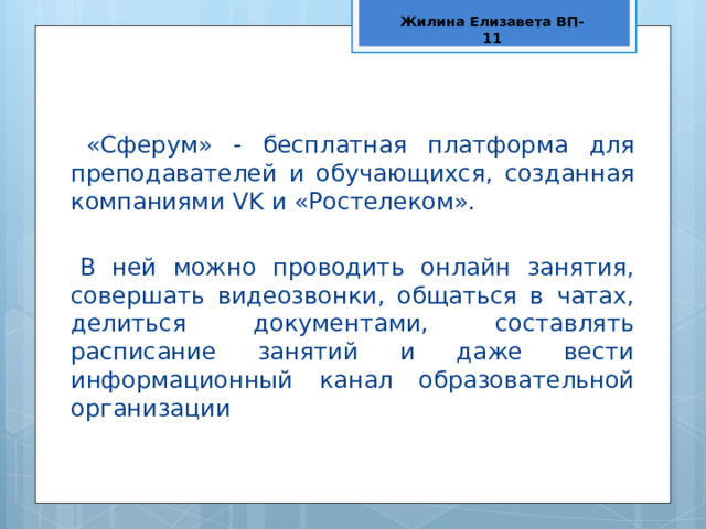 Жилина Елизавета ВП-11 «Сферум» - бесплатная платформа для преподавателей и обучающихся, созданная компаниями VK и «Ростелеком». В ней можно проводить онлайн занятия, совершать видеозвонки, общаться в чатах, делиться документами, составлять расписание занятий и даже вести информационный канал образовательной организации 