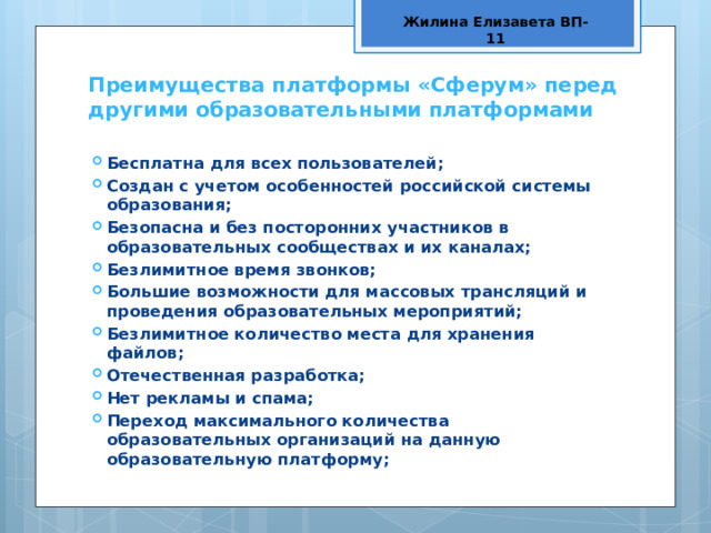 Жилина Елизавета ВП-11 Преимущества платформы «Сферум» перед другими образовательными платформами Бесплатна для всех пользователей; Создан с учетом особенностей российской системы образования; Безопасна и без посторонних участников в образовательных сообществах и их каналах; Безлимитное время звонков; Большие возможности для массовых трансляций и проведения образовательных мероприятий; Безлимитное количество места для хранения файлов; Отечественная разработка; Нет рекламы и спама; Переход максимального количества образовательных организаций на данную образовательную платформу; 