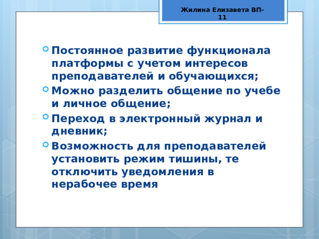 Жилина Елизавета ВП-11 Постоянное развитие функционала платформы с учетом интересов преподавателей и обучающихся; Можно разделить общение по учебе и личное общение; Переход в электронный журнал и дневник; Возможность для преподавателей установить режим тишины, те отключить уведомления в нерабочее время 