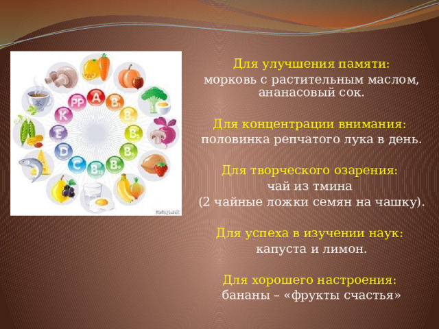 Для улучшения памяти: морковь с растительным маслом, ананасовый сок. Для концентрации внимания: половинка репчатого лука в день. Для творческого озарения: чай из тмина (2 чайные ложки семян на чашку). Для успеха в изучении наук: капуста и лимон. Для хорошего настроения: бананы – «фрукты счастья»   