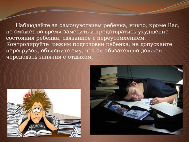  Наблюдайте за самочувствием ребенка, никто, кроме Вас, не сможет во время заметить и предотвратить ухудшение состояния ребенка, связанное с переутомлением. Контролируйте режим подготовки ребенка, не допускайте перегрузок, объясните ему, что он обязательно должен чередовать занятия с отдыхом. 