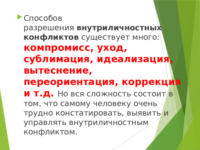 Способов разрешения  внутриличностных конфликтов  существует много: компромисс, уход, сублимация, идеализация, вытеснение, переориентация, коррекция и т.д. Но вся сложность состоит в том, что самому человеку очень трудно констатировать, выявить и управлять внутриличностным конфликтом. 