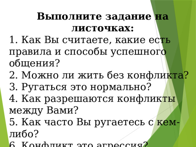 Выполните задание на листочках: 1. Как Вы считаете, какие есть правила и способы успешного общения? 2. Можно ли жить без конфликта? 3. Ругаться это нормально? 4. Как разрешаются конфликты между Вами? 5. Как часто Вы ругаетесь с кем-либо? 6. Конфликт это агрессия? 