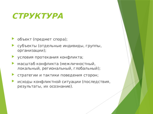 СТРУКТУРА объект (предмет спора); субъекты (отдельные индивиды, группы, организации); условия протекания конфликта; масштаб конфликта (межличностный, локальный, региональный, глобальный); стратегии и тактики поведения сторон; исходы конфликтной ситуации (последствия, результаты, их осознание). 