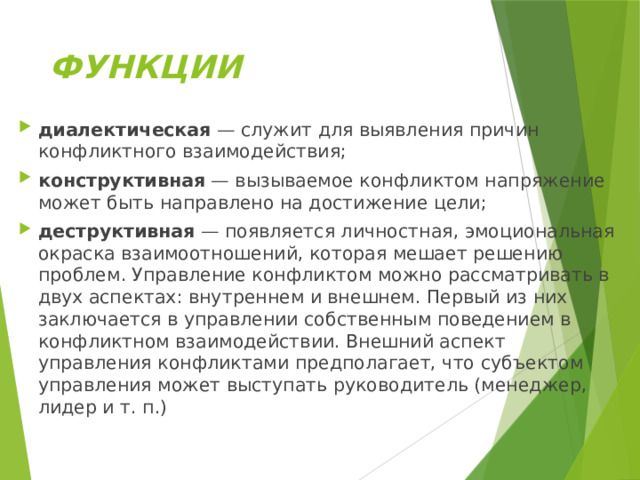 ФУНКЦИИ диалектическая  — служит для выявления причин конфликтного взаимодействия; конструктивная  — вызываемое конфликтом напряжение может быть направлено на достижение цели; деструктивная  — появляется личностная, эмоциональная окраска взаимоотношений, которая мешает решению проблем. Управление конфликтом можно рассматривать в двух аспектах: внутреннем и внешнем. Первый из них заключается в управлении собственным поведением в конфликтном взаимодействии. Внешний аспект управления конфликтами предполагает, что субъектом управления может выступать руководитель (менеджер, лидер и т. п.) 