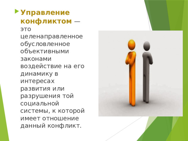 Управление конфликтом   — это целенаправленное обусловленное объективными законами воздействие на его динамику в интересах развития или разрушения той социальной системы, к которой имеет отношение данный конфликт. 