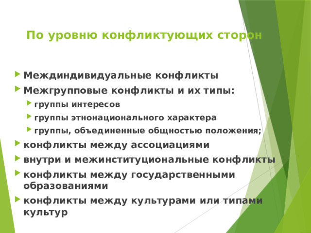 По уровню конфликтующих сторон Междиндивидуальные конфликты Межгрупповые конфликты и их типы: группы интересов группы этнонационального характера группы, объединенные общностью положения; группы интересов группы этнонационального характера группы, объединенные общностью положения; конфликты между ассоциациями внутри и межинституциональные конфликты конфликты между государственными образованиями конфликты между культурами или типами культур 