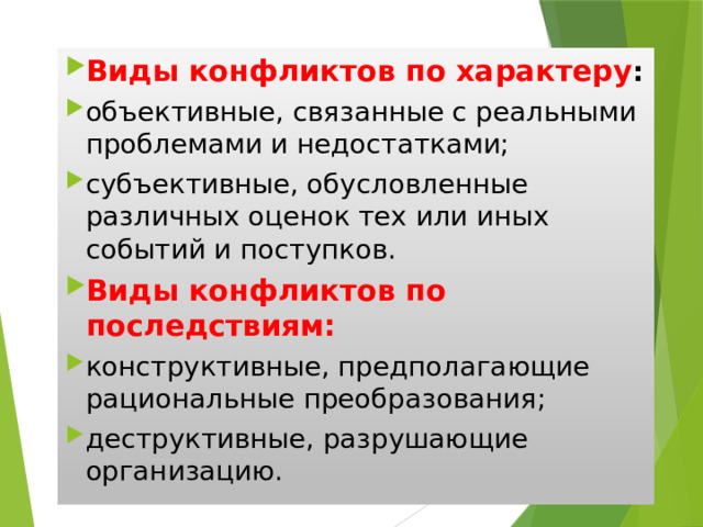 Виды конфликтов по характеру : объективные, связанные с реальными проблемами и недостатками; субъективные, обусловленные различных оценок тех или иных событий и поступков. Виды конфликтов по последствиям: конструктивные, предполагающие рациональные преобразования; деструктивные, разрушающие организацию. 