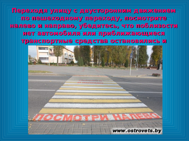 Переходя улицу с двусторонним движением по пешеходному переходу, посмотрите налево и направо, убедитесь, что поблизости нет автомобиля или приближающиеся транспортные средства остановились и переходите дорогу. 
