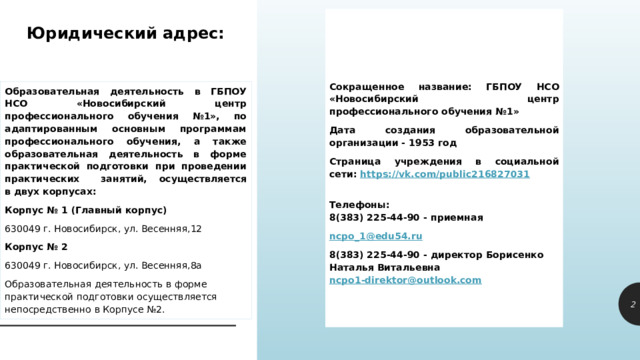Сокращенное название: ГБПОУ НСО «Новосибирский центр профессионального обучения №1» Дата создания образовательной организации - 1953 год Страница учреждения в социальной сети:  https://vk.com/public216827031           Телефоны:  8(383) 225-44-90 - приемная ncpo_1@edu54.ru 8(383) 225-44-90 - директор Борисенко Наталья Витальевна ncpo1-direktor@outlook.com    Юридический адрес:   Образовательная деятельность в ГБПОУ НСО «Новосибирский центр профессионального обучения №1», по адаптированным основным программам профессионального обучения, а также образовательная деятельность в форме практической подготовки при проведении практических  занятий, осуществляется в двух корпусах: Корпус № 1 (Главный корпус) 630049 г. Новосибирск, ул. Весенняя,12 Корпус № 2 630049 г. Новосибирск, ул. Весенняя,8а Образовательная деятельность в форме практической подготовки осуществляется непосредственно в Корпусе №2. 1 1 