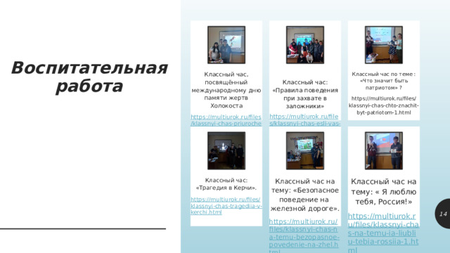 Воспитательная работа Классный час по теме : «Что значит быть патриотом» ? Классный час, посвящённый международному дню памяти жертв Холокоста https://multiurok.ru/files/klassnyi-chas-priurochennyi-k-dniu-pamiati-zhertv.html Классный час: «Правила поведения при захвате в заложники» https://multiurok.ru/files/klassnyi-chas-chto-znachit-byt-patriotom-1.html https://multiurok.ru/files/klassnyi-chas-esli-vas-vziali-v-zalozhniki.html Классный час на тему: « Я люблю тебя, Россия!» Классный час: «Трагедия в Керчи». Классный час на тему: «Безопасное поведение на железной дороге». https://multiurok.ru/files/klassnyi-chas-na-temu-ia-liubliu-tebia-rossiia-1.html https://multiurok.ru/files/klassnyi-chas-tragediia-v-kerchi.html https://multiurok.ru/files/klassnyi-chas-na-temu-bezopasnoe-povedenie-na-zhel.html 10 