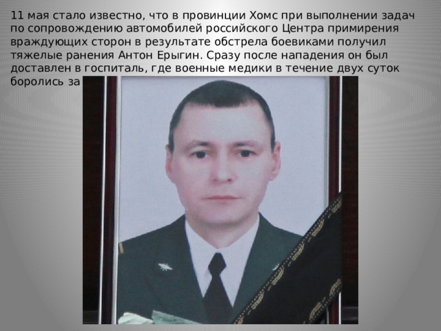 11 мая стало известно, что в провинции Хомс при выполнении задач по сопровождению автомобилей российского Центра примирения враждующих сторон в результате обстрела боевиками получил тяжелые ранения Антон Ерыгин. Сразу после нападения он был доставлен в госпиталь, где военные медики в течение двух суток боролись за его жизнь, но спасти Ерыгина не удалось. 