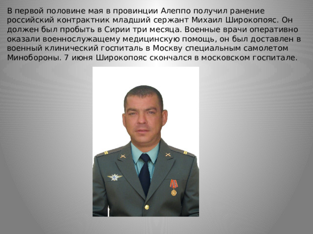 В первой половине мая в провинции Алеппо получил ранение российский контрактник младший сержант Михаил Широкопояс. Он должен был пробыть в Сирии три месяца. Военные врачи оперативно оказали военнослужащему медицинскую помощь, он был доставлен в военный клинический госпиталь в Москву специальным самолетом Минобороны. 7 июня Широкопояс скончался в московском госпитале. 