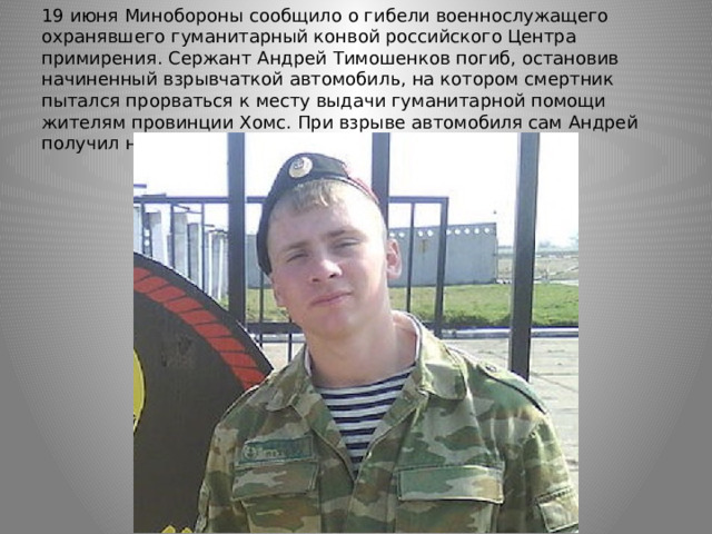 19 июня Минобороны сообщило о гибели военнослужащего охранявшего гуманитарный конвой российского Центра примирения. Сержант Андрей Тимошенков погиб, остановив начиненный взрывчаткой автомобиль, на котором смертник пытался прорваться к месту выдачи гуманитарной помощи жителям провинции Хомс. При взрыве автомобиля сам Андрей получил несовместимое с жизнью ранение. 